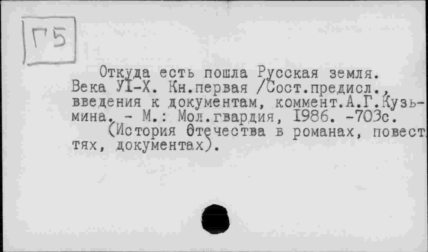 ﻿Откуда есть пошла Русская земля.
Века УІ-Х. Кн.первая /Сост.предисл.? введения к документам, коммент.А.Г.Кузьмина. - М.: Мол.гвардия, 1986. -703с.
(История Отечества в романах, повеет тях, документах).